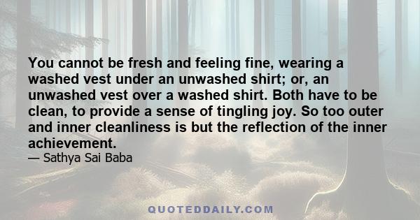 You cannot be fresh and feeling fine, wearing a washed vest under an unwashed shirt; or, an unwashed vest over a washed shirt. Both have to be clean, to provide a sense of tingling joy. So too outer and inner