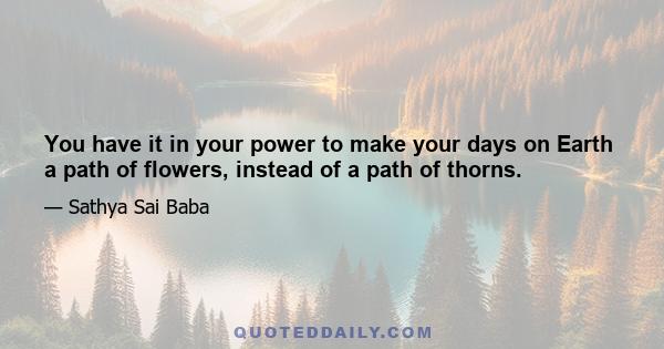 You have it in your power to make your days on Earth a path of flowers, instead of a path of thorns.