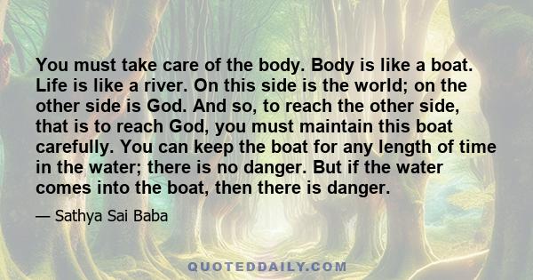 You must take care of the body. Body is like a boat. Life is like a river. On this side is the world; on the other side is God. And so, to reach the other side, that is to reach God, you must maintain this boat