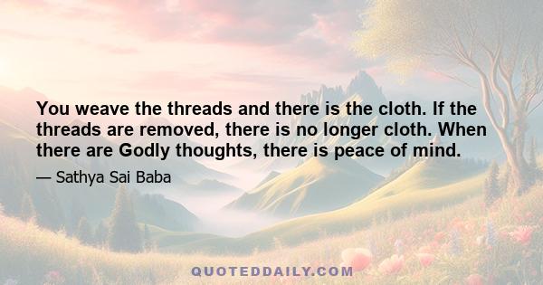 You weave the threads and there is the cloth. If the threads are removed, there is no longer cloth. When there are Godly thoughts, there is peace of mind.