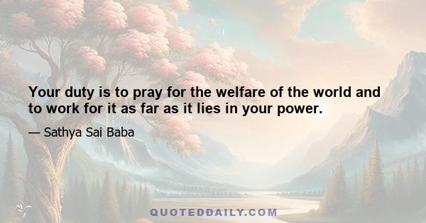 Your duty is to pray for the welfare of the world and to work for it as far as it lies in your power.