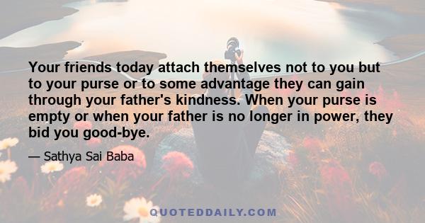 Your friends today attach themselves not to you but to your purse or to some advantage they can gain through your father's kindness. When your purse is empty or when your father is no longer in power, they bid you