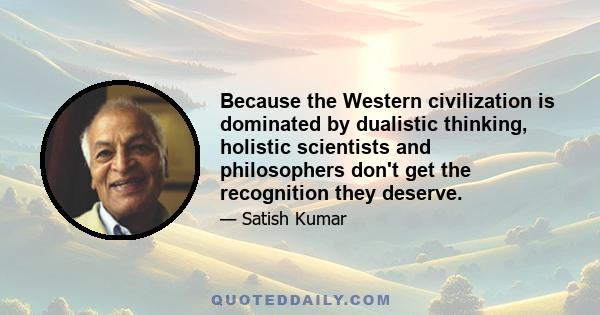 Because the Western civilization is dominated by dualistic thinking, holistic scientists and philosophers don't get the recognition they deserve.