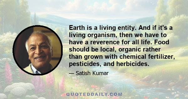 Earth is a living entity. And if it's a living organism, then we have to have a reverence for all life. Food should be local, organic rather than grown with chemical fertilizer, pesticides, and herbicides.