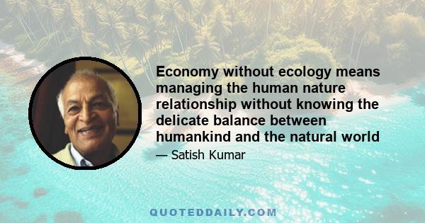 Economy without ecology means managing the human nature relationship without knowing the delicate balance between humankind and the natural world