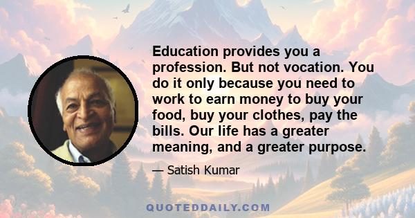 Education provides you a profession. But not vocation. You do it only because you need to work to earn money to buy your food, buy your clothes, pay the bills. Our life has a greater meaning, and a greater purpose.