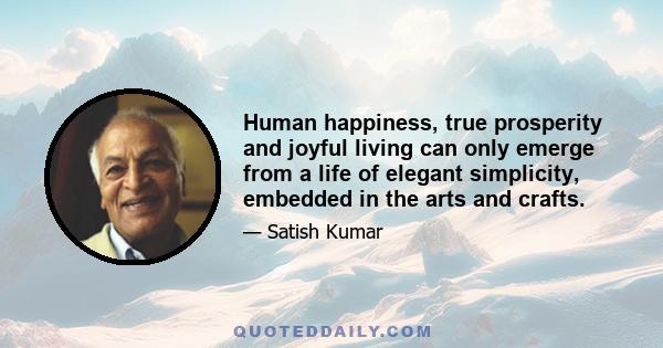 Human happiness, true prosperity and joyful living can only emerge from a life of elegant simplicity, embedded in the arts and crafts.