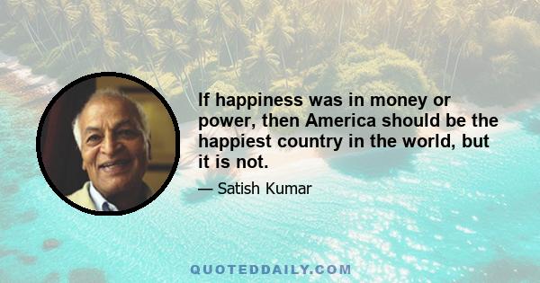 If happiness was in money or power, then America should be the happiest country in the world, but it is not.