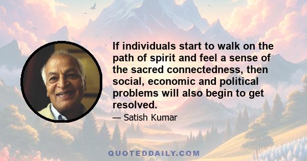 If individuals start to walk on the path of spirit and feel a sense of the sacred connectedness, then social, economic and political problems will also begin to get resolved.