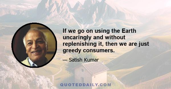 If we go on using the Earth uncaringly and without replenishing it, then we are just greedy consumers.