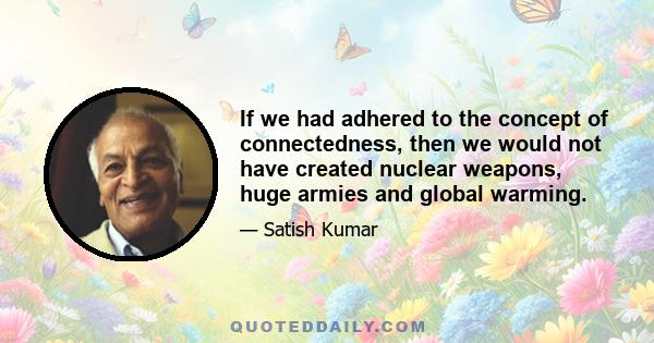 If we had adhered to the concept of connectedness, then we would not have created nuclear weapons, huge armies and global warming.