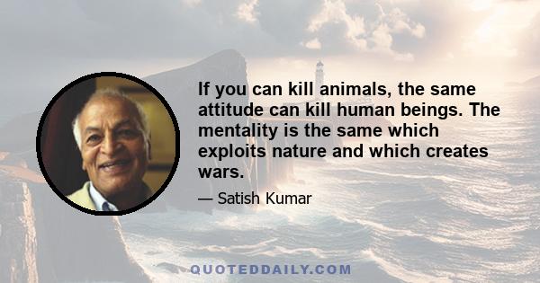 If you can kill animals, the same attitude can kill human beings. The mentality is the same which exploits nature and which creates wars.