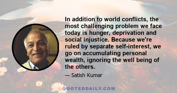 In addition to world conflicts, the most challenging problem we face today is hunger, deprivation and social injustice. Because we're ruled by separate self-interest, we go on accumulating personal wealth, ignoring the