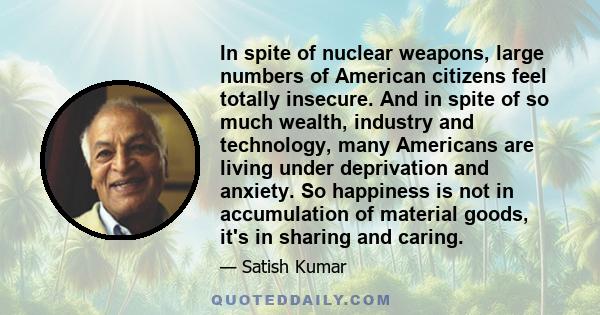 In spite of nuclear weapons, large numbers of American citizens feel totally insecure. And in spite of so much wealth, industry and technology, many Americans are living under deprivation and anxiety. So happiness is