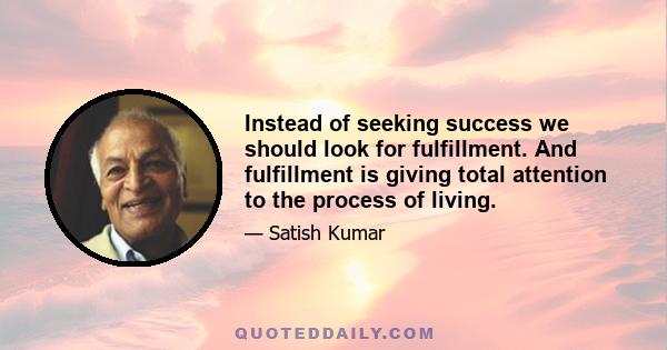 Instead of seeking success we should look for fulfillment. And fulfillment is giving total attention to the process of living.