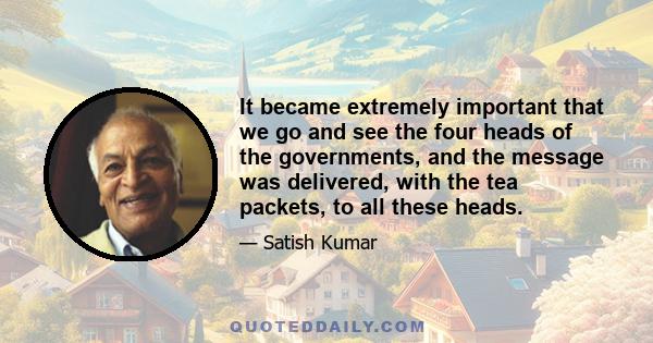 It became extremely important that we go and see the four heads of the governments, and the message was delivered, with the tea packets, to all these heads.