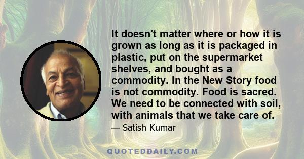 It doesn't matter where or how it is grown as long as it is packaged in plastic, put on the supermarket shelves, and bought as a commodity. In the New Story food is not commodity. Food is sacred. We need to be connected 