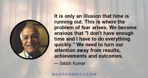 It is only an illusion that time is running out. This is where the problem of fear arises. We become anxious that I don't have enough time and I have to do everything quickly. We need to turn our attention away from