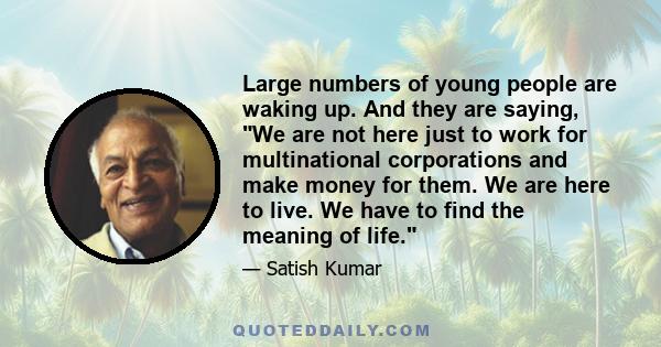 Large numbers of young people are waking up. And they are saying, We are not here just to work for multinational corporations and make money for them. We are here to live. We have to find the meaning of life.