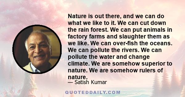 Nature is out there, and we can do what we like to it. We can cut down the rain forest. We can put animals in factory farms and slaughter them as we like. We can over-fish the oceans. We can pollute the rivers. We can