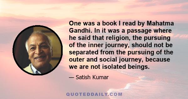 One was a book I read by Mahatma Gandhi. In it was a passage where he said that religion, the pursuing of the inner journey, should not be separated from the pursuing of the outer and social journey, because we are not