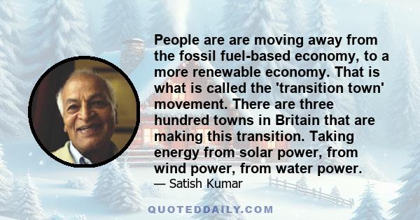 People are are moving away from the fossil fuel-based economy, to a more renewable economy. That is what is called the 'transition town' movement. There are three hundred towns in Britain that are making this