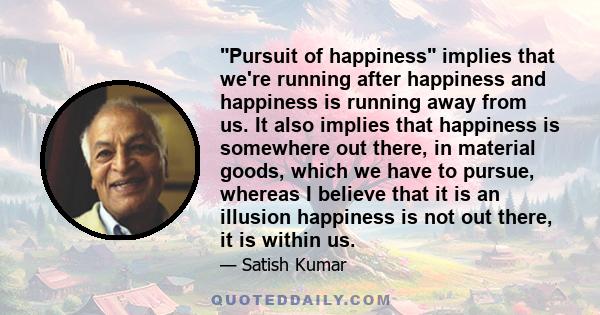 Pursuit of happiness implies that we're running after happiness and happiness is running away from us. It also implies that happiness is somewhere out there, in material goods, which we have to pursue, whereas I believe 