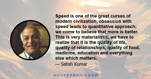 Speed is one of the great curses of modern civilization, obsession with speed leads to quantitative approach; we come to believe that more is better. This is very materialistic, we have to realize that it is the quality 