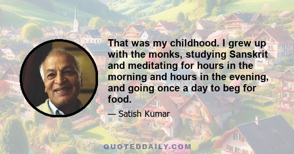 That was my childhood. I grew up with the monks, studying Sanskrit and meditating for hours in the morning and hours in the evening, and going once a day to beg for food.