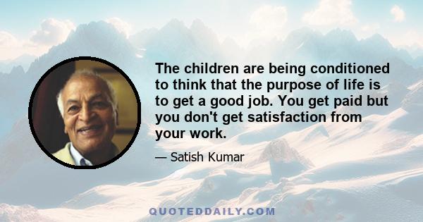 The children are being conditioned to think that the purpose of life is to get a good job. You get paid but you don't get satisfaction from your work.