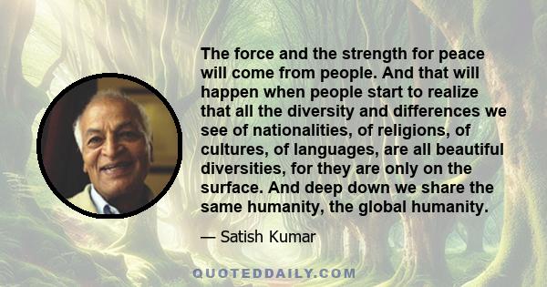 The force and the strength for peace will come from people. And that will happen when people start to realize that all the diversity and differences we see of nationalities, of religions, of cultures, of languages, are