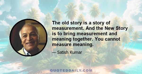 The old story is a story of measurement. And the New Story is to bring measurement and meaning together. You cannot measure meaning.