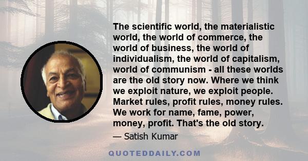 The scientific world, the materialistic world, the world of commerce, the world of business, the world of individualism, the world of capitalism, world of communism - all these worlds are the old story now. Where we