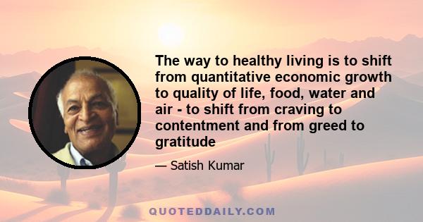 The way to healthy living is to shift from quantitative economic growth to quality of life, food, water and air - to shift from craving to contentment and from greed to gratitude