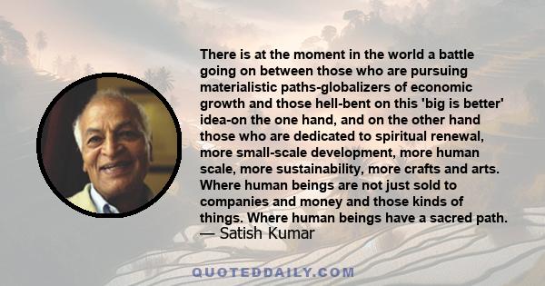 There is at the moment in the world a battle going on between those who are pursuing materialistic paths-globalizers of economic growth and those hell-bent on this 'big is better' idea-on the one hand, and on the other