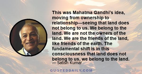 This was Mahatma Gandhi’s idea, moving from ownership to relationship—seeing that land does not belong to us. We belong to the land. We are not the owners of the land. We are the friends of the land, like friends of the 