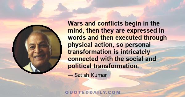 Wars and conflicts begin in the mind, then they are expressed in words and then executed through physical action, so personal transformation is intricately connected with the social and political transformation.