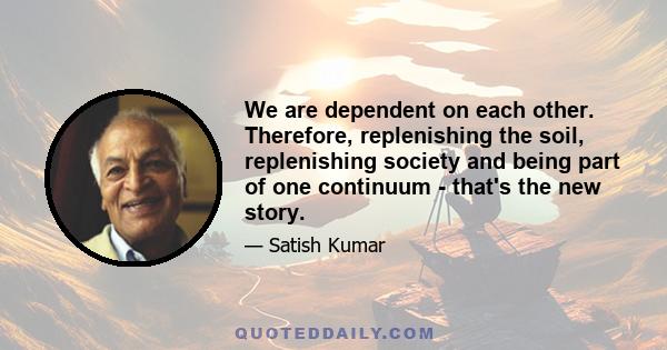 We are dependent on each other. Therefore, replenishing the soil, replenishing society and being part of one continuum - that's the new story.