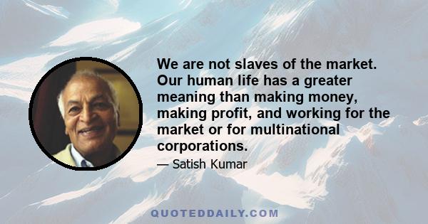 We are not slaves of the market. Our human life has a greater meaning than making money, making profit, and working for the market or for multinational corporations.