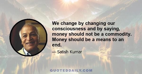 We change by changing our consciousness and by saying, money should not be a commodity. Money should be a means to an end.