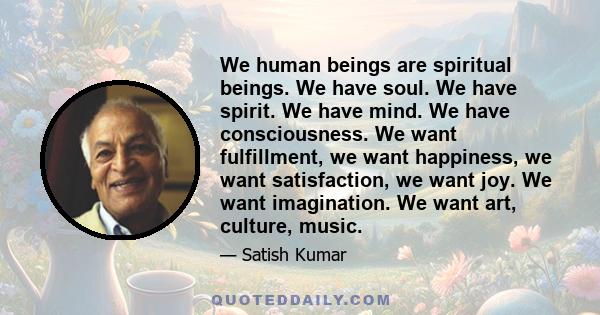 We human beings are spiritual beings. We have soul. We have spirit. We have mind. We have consciousness. We want fulfillment, we want happiness, we want satisfaction, we want joy. We want imagination. We want art,