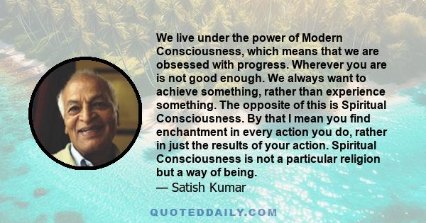 We live under the power of Modern Consciousness, which means that we are obsessed with progress. Wherever you are is not good enough. We always want to achieve something, rather than experience something. The opposite