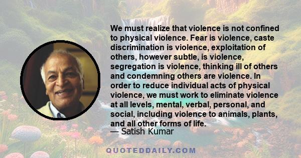 We must realize that violence is not confined to physical violence. Fear is violence, caste discrimination is violence, exploitation of others, however subtle, is violence, segregation is violence, thinking ill of