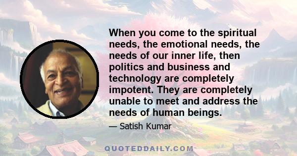 When you come to the spiritual needs, the emotional needs, the needs of our inner life, then politics and business and technology are completely impotent. They are completely unable to meet and address the needs of