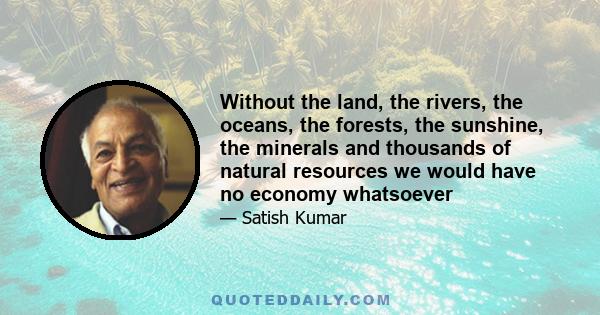 Without the land, the rivers, the oceans, the forests, the sunshine, the minerals and thousands of natural resources we would have no economy whatsoever