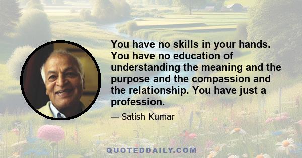 You have no skills in your hands. You have no education of understanding the meaning and the purpose and the compassion and the relationship. You have just a profession.