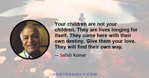 Your children are not your children. They are lives longing for itself. They come here with their own destiny. Give them your love. They will find their own way.