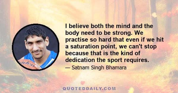 I believe both the mind and the body need to be strong. We practise so hard that even if we hit a saturation point, we can't stop because that is the kind of dedication the sport requires.