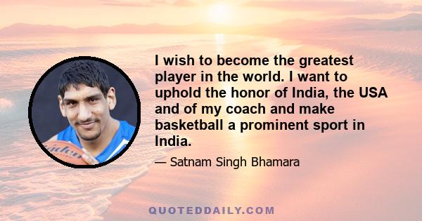 I wish to become the greatest player in the world. I want to uphold the honor of India, the USA and of my coach and make basketball a prominent sport in India.