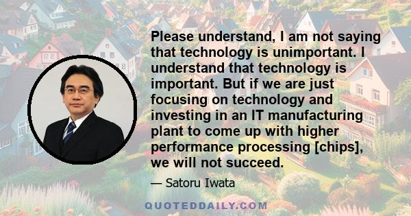 Please understand, I am not saying that technology is unimportant. I understand that technology is important. But if we are just focusing on technology and investing in an IT manufacturing plant to come up with higher